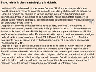 Babel, raíz de la ciencia astrológica y la idolatría.
La descripción de Nemrod (=rebelde) en Génesis 10, el primer déspota de la era
postdiluviana, nos presenta la construcción de la ciudad y el desarrollo de la torre de
Babel. La rebelión del hombre en la torre condujo de nuevo directamente a una
intervención divina en la historia de la humanidad. Alii se desmanteló el poder y la
unidad que el hombre perseguía, confundiéndoles su único lenguaje y desuniéndolos al
ser esparcidos sobre la tierra.
Después del diluvio la gente paso más hacia el este, igual que Caín huyó de la
presencia de Jehova y habito al este de Edén (Génesis. 4:16; 11:2). Encontraron una
llanura en la tierra de Sinar (Babilonia), que era adecuada para establecerse allí. Pero
según el testimonio claro de las Escrituras, esta tierra pronto se transformó en el origen
de la idolatría y la astrología (cf. Josué. 24:2; Daniel 1:2; Zacarías. 5:11). Tendrá su
equivalente hacia el tiempo final en Babilonia la grande. Que será llena de idolatría
(Apocalipsis 17 y 18).
Después de que la gente se hubiera establecido en la tierra de Sinar, idearon un plan
para construirse ellos mismos una ciudad y una torre cuya cúspide llegara al cielo.
Serviría como símbolo de unidad de la indivisible raza humana y el centro de su poderío
(Génesis 11:4). La torre debe haber sido un zigurat babilónico, una estructura piramidal
característica de la arquitectura religiosa asirio-caldea. Constituía el elemento primordial
de los templos, que los astrólogos usaban. La subida a la torre era un acercamiento
meritorio hacia los dioses, y su cima era considerada la entrada al cielo.
 