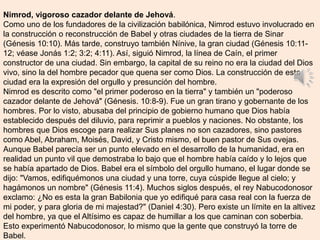 Nimrod, vigoroso cazador delante de Jehová.
Como uno de los fundadores de la civilización babilónica, Nimrod estuvo involucrado en
la construcción o reconstrucción de Babel y otras ciudades de la tierra de Sinar
(Génesis 10:10). Más tarde, construyo también Nínive, la gran ciudad (Génesis 10:11-
12; véase Jonás 1:2; 3:2; 4:11). Así, siguió Nimrod, la línea de Caín, el primer
constructor de una ciudad. Sin embargo, la capital de su reino no era la ciudad del Dios
vivo, sino la del hombre pecador que quena ser como Dios. La construcción de esta
ciudad era la expresión del orgullo y presunción del hombre.
Nimrod es descrito como "el primer poderoso en la tierra" y también un "poderoso
cazador delante de Jehová" (Génesis. 10:8-9). Fue un gran tirano y gobernante de los
hombres. Por lo visto, abusaba del principio de gobierno humano que Dios había
establecido después del diluvio, para reprimir a pueblos y naciones. No obstante, los
hombres que Dios escoge para realizar Sus planes no son cazadores, sino pastores
como Abel, Abraham, Moisés, David, y Cristo mismo, el buen pastor de Sus ovejas.
Aunque Babel parecía ser un punto elevado en el desarrollo de la humanidad, era en
realidad un punto vil que demostraba lo bajo que el hombre había caído y lo lejos que
se había apartado de Dios. Babel era el símbolo del orgullo humano, el lugar donde se
dijo: "Vamos, edifiquémonos una ciudad y una torre, cuya cúspide llegue al cielo; y
hagámonos un nombre" (Génesis 11:4). Muchos siglos después, el rey Nabucodonosor
exclamo: ¿No es esta la gran Babilonia que yo edifiqué para casa real con la fuerza de
mi poder, y para gloria de mi majestad?" (Daniel 4:30). Pero existe un límite en la altivez
del hombre, ya que el Altísimo es capaz de humillar a los que caminan con soberbia.
Esto experimentó Nabucodonosor, lo mismo que la gente que construyó la torre de
Babel.
 