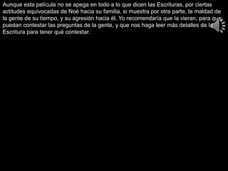 Aunque esta película no se apega en todo a lo que dicen las Escrituras, por ciertas
actitudes equivocadas de Noé hacia su familia, si muestra por otra parte, la maldad de
la gente de su tiempo, y su agresión hacia él. Yo recomendaría que la vieran, para que
puedan contestar las preguntas de la gente, y que nos haga leer más detalles de la
Escritura para tener qué contestar.
 