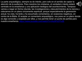 La parte arqueológica, siempre es de interés, pero solo en el sentido de captar la
atención de la audiencia. Para nosotros los cristianos, el verdadero interés estará
centrado en la enseñanza y una aplicación teológica del acontecimiento. Tampoco
vamos a negar en forma rotunda, las investigaciones y descubrimientos de la ciencia y
colocarnos en un plano únicamente espiritual, porque especialmente la generación
actual, ha visto, ha leído y ha escuchado comentarios, en ocasiones negativos, en
contra de la Biblia. El aceptar un comentario arqueológico, nos pone en un plano donde
es algo conocido y aceptado por ellos, y nos permite tener un punto de partida para
nuestra enseñanza. https://www.youtube.com/watch?v=tAy5PcOTv2E
 