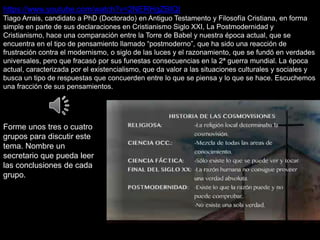 https://www.youtube.com/watch?v=2NERHgZBIQI
Tiago Arrais, candidato a PhD (Doctorado) en Antiguo Testamento y Filosofía Cristiana, en forma
simple en parte de sus declaraciones en Cristianismo Siglo XXI, La Postmodernidad y
Cristianismo, hace una comparación entre la Torre de Babel y nuestra época actual, que se
encuentra en el tipo de pensamiento llamado “postmoderno”, que ha sido una reacción de
frustración contra el modernismo, o siglo de las luces y el razonamiento, que se fundó en verdades
universales, pero que fracasó por sus funestas consecuencias en la 2ª guerra mundial. La época
actual, caracterizada por el existencialismo, que da valor a las situaciones culturales y sociales y
busca un tipo de respuestas que concuerden entre lo que se piensa y lo que se hace. Escuchemos
una fracción de sus pensamientos.
Forme unos tres o cuatro
grupos para discutir este
tema. Nombre un
secretario que pueda leer
las conclusiones de cada
grupo.
 