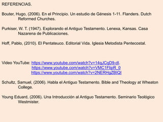 REFERENCIAS.
Bouter, Hugo, (2006). En el Principio. Un estudio de Génesis 1-11. Flanders. Dutch
Reformed Churches.
Purkiser, W. T. (1947). Explorando el Antiguo Testamento. Lenexa, Kansas. Casa
Nazarena de Publicaciones.
Hoff, Pablo, (2010). El Pentateuco. Editorial Vida. Iglesia Metodista Pentecostal.
Video YouTube: https://www.youtube.com/watch?v=14qJCqD9-dI.
https://www.youtube.com/watch?v=VMC1FlipR_0
https://www.youtube.com/watch?v=2NERHgZBIQI
Schultz, Samuel, (2006). Habla el Antiguo Testamento. Bible and Theology at Wheaton
College.
Young Eduard, (2006). Una Introducción al Antiguo Testamento. Seminario Teológico
Westmister.
 