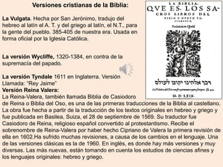 La versión Wycliffe, 1320-1384, en contra de la
supremacía del papado.
La versión Tyndale 1611 en Inglaterra. Versión
Llamada: “Rey Jaime”
Versión Reina Valera:
La Reina-Valera, también llamada Biblia de Casiodoro
de Reina o Biblia del Oso, es una de las primeras traducciones de la Biblia al castellano.
La obra fue hecha a partir de la traducción de los textos originales en hebreo y griego y
fue publicada en Basilea, Suiza, el 28 de septiembre de 1569. Su traductor fue
Casiodoro de Reina, religioso español convertido al protestantismo. Recibe el
sobrenombre de Reina-Valera por haber hecho Cipriano de Valera la primera revisión de
ella en 1602.Ha sufrido muchas revisiones, a causa de los cambios en el lenguaje. Una
de las versiones clásicas es la de 1960. En inglés, es donde hay más versiones y muy
diversas. Las más nuevas, están tomando en cuenta los estudios de ciencias afines y
los lenguajes originales: hebreo y griego.
La Vulgata. Hecha por San Jerónimo, tradujo del
hebreo al latín el A. T. y del griego al latín, el N.T., para
la gente del pueblo. 385-405 de nuestra era. Usada en
forma oficial por la Iglesia Católica.
Versiones cristianas de la Biblia:
 