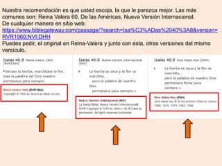 Nuestra recomendación es que usted escoja, la que le parezca mejor. Las más
comunes son: Reina Valera 60, De las Américas, Nueva Versión Internacional.
De cualquier manera en sitio web:
https://www.biblegateway.com/passage/?search=Isa%C3%ADas%2040%3A8&version=
RVR1960;NVI;DHH
Puedes pedir, el original en Reina-Valera y junto con esta, otras versiones del mismo
versículo.
 