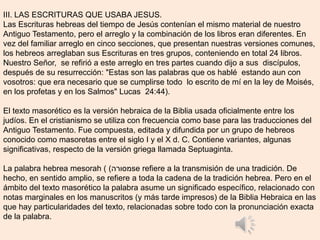 III. LAS ESCRITURAS QUE USABA JESUS.
Las Escrituras hebreas del tiempo de Jesús contenían el mismo material de nuestro
Antiguo Testamento, pero el arreglo y la combinación de los libros eran diferentes. En
vez del familiar arreglo en cinco secciones, que presentan nuestras versiones comunes,
los hebreos arreglaban sus Escrituras en tres grupos, conteniendo en total 24 libros.
Nuestro Señor, se refirió a este arreglo en tres partes cuando dijo a sus discípulos,
después de su resurrección: "Estas son las palabras que os hablé estando aun con
vosotros: que era necesario que se cumplirse todo lo escrito de mí en la ley de Moisés,
en los profetas y en los Salmos" Lucas 24:44).
El texto masorético es la versión hebraica de la Biblia usada oficialmente entre los
judíos. En el cristianismo se utiliza con frecuencia como base para las traducciones del
Antiguo Testamento. Fue compuesta, editada y difundida por un grupo de hebreos
conocido como masoretas entre el siglo I y el X d. C. Contiene variantes, algunas
significativas, respecto de la versión griega llamada Septuaginta.
La palabra hebrea mesorah ( ‫מסורה‬) se refiere a la transmisión de una tradición. De
hecho, en sentido amplio, se refiere a toda la cadena de la tradición hebrea. Pero en el
ámbito del texto masorético la palabra asume un significado específico, relacionado con
notas marginales en los manuscritos (y más tarde impresos) de la Biblia Hebraica en las
que hay particularidades del texto, relacionadas sobre todo con la pronunciación exacta
de la palabra.
 