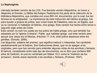 La Septuaginta.
Llamada también versión de los LXX. Fue llamada versión Alejandrina, en honor a
Alejandro el Grande. La Biblia del Antiguo Testamento fue parte de la colección de la
biblioteca Alejandrina, que contaba con unos 800 mil, documentos, por lo cual, fue tan
famosa en la antigüedad. La importancia de esta traducción del hebreo al griego, fue
para ayudar a grupos de judíos, que vivían fuera de Palestina, esto es: en Egipto, que
ya no conocían ni hablaban el hebreo, sino griego. Esta versión fue hecha entre tercer o
segundo siglo antes de Cristo.
Esta versión no solo fue usada por los judíos de habla griega, sino que también fue
adoptada por la “Iglesia Cristiana”, Pablo, que hablaba griego, usó esta versión para
apoyar que Jesús era el Mesías, (Hechos 17: 2-4), ante judíos dispersos entre los
gentiles. (Schultz, 2006).
Los tárgumes, palabra del arameo, que significa traducir o interpretar, fue cambiado
paulatinamente por el hebreo. Son traducciones libres, que no se apegan a los
originales, pero que han servido para entender algunas notas de los escribas y fariseos.
El talmud, considerado entre este tipo de documentos, es un libro que contiene 800
años de tradición, la cual es nombrada por Mateo 15:3, como la “tradición de los
ancianos”, donde Jesús reprende a los escribas y fariseos, )Purkiser, 1947).
 