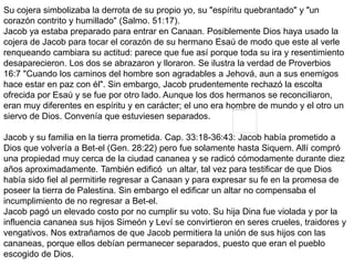 Su cojera simbolizaba la derrota de su propio yo, su "espíritu quebrantado" y "un
corazón contrito y humillado" (Salmo. 51:17).
Jacob ya estaba preparado para entrar en Canaan. Posiblemente Dios haya usado la
cojera de Jacob para tocar el corazón de su hermano Esaú de modo que este al verle
renqueando cambiara su actitud: parece que fue así porque toda su ira y resentimiento
desaparecieron. Los dos se abrazaron y lloraron. Se ilustra la verdad de Proverbios
16:7 "Cuando los caminos del hombre son agradables a Jehová, aun a sus enemigos
hace estar en paz con él". Sin embargo, Jacob prudentemente rechazó la escolta
ofrecida por Esaú y se fue por otro lado. Aunque los dos hermanos se reconciliaron,
eran muy diferentes en espíritu y en carácter; el uno era hombre de mundo y el otro un
siervo de Dios. Convenía que estuviesen separados.
Jacob y su familia en la tierra prometida. Cap. 33:18-36:43: Jacob había prometido a
Dios que volvería a Bet-el (Gen. 28:22) pero fue solamente hasta Siquem. Allí compró
una propiedad muy cerca de la ciudad cananea y se radicó cómodamente durante diez
años aproximadamente. También edificó un altar, tal vez para testificar de que Dios
había sido fiel al permitirle regresar a Canaan y para expresar su fe en la promesa de
poseer la tierra de Palestina. Sin embargo el edificar un altar no compensaba el
incumplimiento de no regresar a Bet-el.
Jacob pagó un elevado costo por no cumplir su voto. Su hija Dina fue violada y por la
influencia cananea sus hijos Simeón y Leví se convirtieron en seres crueles, traidores y
vengativos. Nos extrañamos de que Jacob permitiera la unión de sus hijos con las
cananeas, porque ellos debían permanecer separados, puesto que eran el pueblo
escogido de Dios.
 