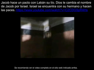 Jacob hace un pacto con Labán su tío. Dios le cambia el nombre
de Jacob por Israel. Israel se encuentra con su hermano y hacen
las paces. https://www.youtube.com/watch?v=C2CDGSpR4Hs
Se recomienda ver el video completo en el sitio web indicado arriba.
 
