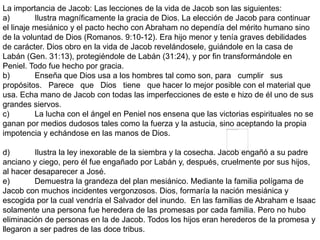 La importancia de Jacob: Las lecciones de la vida de Jacob son las siguientes:
a) Ilustra magníficamente la gracia de Dios. La elección de Jacob para continuar
el linaje mesiánico y el pacto hecho con Abraham no dependía del mérito humano sino
de la voluntad de Dios (Romanos. 9:10-12). Era hijo menor y tenía graves debilidades
de carácter. Dios obro en la vida de Jacob revelándosele, guiándole en la casa de
Labán (Gen. 31:13), protegiéndole de Labán (31:24), y por fin transformándole en
Peniel. Todo fue hecho por gracia.
b) Enseña que Dios usa a los hombres tal como son, para cumplir sus
propósitos. Parece que Dios tiene que hacer lo mejor posible con el material que
usa. Echa mano de Jacob con todas las imperfecciones de este e hizo de él uno de sus
grandes siervos.
c) La lucha con el ángel en Peniel nos ensena que las victorias espirituales no se
ganan por medios dudosos tales como la fuerza y la astucia, sino aceptando la propia
impotencia y echándose en las manos de Dios.
d) Ilustra la ley inexorable de la siembra y la cosecha. Jacob engañó a su padre
anciano y ciego, pero él fue engañado por Labán y, después, cruelmente por sus hijos,
al hacer desaparecer a José.
e) Demuestra la grandeza del plan mesiánico. Mediante la familia polígama de
Jacob con muchos incidentes vergonzosos. Dios, formaría la nación mesiánica y
escogida por la cual vendría el Salvador del inundo. En las familias de Abraham e Isaac
solamente una persona fue heredera de las promesas por cada familia. Pero no hubo
eliminación de personas en la de Jacob. Todos los hijos eran herederos de la promesa y
llegaron a ser padres de las doce tribus.
 