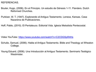 REFERENCIAS.
Bouter, Hugo, (2006). En el Principio. Un estudio de Génesis 1-11. Flanders. Dutch
Reformed Churches.
Purkiser, W. T. (1947). Explorando el Antiguo Testamento. Lenexa, Kansas. Casa
Nazarena de Publicaciones.
Hoff, Pablo, (2010). El Pentateuco. Editorial Vida. Iglesia Metodista Pentecostal.
Video YouTube: https://www.youtube.com/watch?v=C2CDGSpR4Hs
Schultz, Samuel, (2006). Habla el Antiguo Testamento. Bible and Theology at Wheaton
College.
Young Eduard, (2006). Una Introducción al Antiguo Testamento. Seminario Teológico
Westmister.
 