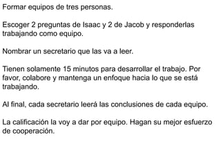 Formar equipos de tres personas.
Escoger 2 preguntas de Isaac y 2 de Jacob y responderlas
trabajando como equipo.
Nombrar un secretario que las va a leer.
Tienen solamente 15 minutos para desarrollar el trabajo. Por
favor, colabore y mantenga un enfoque hacia lo que se está
trabajando.
Al final, cada secretario leerá las conclusiones de cada equipo.
La calificación la voy a dar por equipo. Hagan su mejor esfuerzo
de cooperación.
 