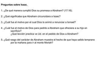 Preguntas sobre Isaac.
1. ¿De qué manera cumplió Dios su promesa a Abraham? (17:16).
2. ¿Qué significaba que Abraham circuncidara a Isaac?
3. ¿Cuál fue el motivo por el cual Dios lo animó a renunciar a Ismael?
4. ¿Cuál fue el motivo de Dios para pedirle a Abraham que ofreciera a su hijo en
sacrificio?
¿Qué lección practica ve Ud. en el pedido de Dios a Abraham?
5. ¿Qué rasgo del carácter de Abraham muestra el hecho de que haya salido temprano
por la mañana para ir al monte Moriah?
 