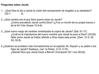 Preguntas sobre Jacob.
1. ¿Qué Dios le dio a Jacob la visión del campamento de ángeles a su alrededor?
(32:1- 2).
2. ¿Qué cambio era el que Dios quería obrar en Jacob?
¿Cómo prevaleció Jacob contra Dios? (¿Fue un triunfo de su propia fuerza o
de la fe? (Ver Oseas 12:3-6).
3. ¿Qué nuevo rasgo de carácter simbolizaba la cojera de Jacob? (Sal. 51:17).
¿Cuál es la importancia del nuevo nombre que Jacob le puso a Dios? (33:20).
Note como Jacob se había referido a Dios hasta este punto. (Gen. 31:5, 42,
53; 32:9).
4.¿Quiénes se portaban más honradamente en el capítulo 34, Siquem y su padre o los
hijos de Jacob? Explique, (ver 1a Pedro. 2:12; 4:15).
¿Mandó Dios que Jacob fuera a Bet-el? (Comparar 35:1 con 28:22).
 