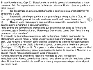El sacrificio de Isaac. Cap. 22: El pedido de Jehová de que Abraham ofreciera a Isaac
como sacrificio fue la prueba suprema de la fe del patriarca. Horton observa que le era
difícil porque:
a) Se desgarraba el alma de Abraham ante el conflicto de su amor paternal y la
obediencia a Dios.
b) Le parecía extraño porque Abraham ya sabía que no agradaba a Dios, el
concepto pagano de ganar el favor de los dioses sacrificando seres humanos.
c) Dios no le dio razón alguna que respaldara su pedido, como había hecho
cuando animo a Abraham a expulsar a Ismael.
d) El pedido era contrario a la promesa de que solamente por Isaac se formaría la
nación escogida. Dice Mac Laren, "Parece que Dios estaba contra Dios, fe contra fe y
promesa contra mandato."
El propósito de la prueba era aumentar la fe de Abraham, darle la oportunidad de
alcanzar una victoria mayor y recibir una revelación más profunda aun de Dios y su
plan. Dios no tentó a Abraham como algunas versiones de la Biblia traducen Génesis
22:1. La tentación es del diablo y tiene el propósito de conducir al hombre al pecado
(Santiago. 1:12-15). En cambio Dios pone a prueba al hombre para darle la oportunidad
de demostrar su obediencia y crecer espiritualmente. Antes de exponer a Abraham a la
prueba final, le había sometido a una larga preparación.
Aunque Abraham no entendió la razón del mandato de Dios, le obedeció
inmediatamente. Parece que mientras viajaba hacia el monte Moriah, meditaba sobre
el conflicto entre el mandato de sacrificar a Isaac y las promesas de perpetuar el pacto
por medio de él.
 