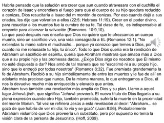 Habría pensado que la solución era creer que aun cuando atravesara con el cuchillo el
corazón de Isaac y encendiera el fuego para que el cuerpo de su hijo quedara reducido
a cenizas, Dios resucitaría a Isaac del m montón de cenizas. Por eso cuando dejó a sus
criados, les dijo que volverían a ellos (22:5; Hebreos 11:19). Creer en el poder divino,
para resucitar a los muertos fue la cumbre de su fe. Tal clase de fe, es indispensable al
creyente para alcanzar la salvación (Romanos. 10:9,10).
Lo que pasó después nos enseña que Dios no quiere que le ofrezcamos un cuerpo
muerto, sino un sacrificio vivo, una vida consagrada a EL (Romanos 12:1). "No
extiendas tu mano sobre el muchacho... porque ya conozco que temes a Dios, por
cuanto no me rehusaste tu hijo, tu único". Todo lo que Dios quería era la rendición de
Abraham un sacrificio en espíritu, quería que Abraham mostrara que amaba más a Dios
que a su propio hijo y las promesas dadas. ¿Exige Dios algo de nosotros que El mismo
no esté dispuesto a dar? Nos amó de tal manera que no "escatimó ni a su propio hijo,
sino que lo entregó por todos nosotros" (Romanos 8:32). Fue premiada grandemente la
fe de Abraham. Recibió a su hijo simbólicamente de entre los muertos y le fue de allí en
adelante más precioso que nunca. De la misma manera, lo que entregamos a Dios, él
nos lo devuelve mucho más enriquecido y elevado que antes.
Abraham tuvo también una revelación más amplia de Dios y su plan. Llamo a aquel
lugar Jehová-jireh, que significa "Jehová proveerá. El nuevo título de Dios llegaría a su
plena expresión cuando otro Hijo, también prometido, sufriría la muerte en la proximidad
del monte Moriah. Tal vez se refiriera Jesús a esta revelación al decir: "Abraham... se
gozó de que habría de ver mi día; lo vio y se gozó" (Juan 8:56). Probablemente
Abraham vislumbró que Dios proveería un substituto, pero por supuesto no tenía la
visión clara de la persona de Jesucristo. (Hoff, 2009).
 