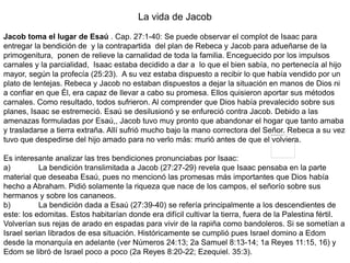 La vida de Jacob
Jacob toma el lugar de Esaú . Cap. 27:1-40: Se puede observar el complot de Isaac para
entregar la bendición de y la contrapartida del plan de Rebeca y Jacob para adueñarse de la
primogenitura, ponen de relieve la carnalidad de toda la familia. Enceguecido por los impulsos
carnales y la parcialidad, Isaac estaba decidido a dar a lo que el bien sabía, no pertenecía al hijo
mayor, según la profecía (25:23). A su vez estaba dispuesto a recibir lo que había vendido por un
plato de lentejas. Rebeca y Jacob no estaban dispuestos a dejar la situación en manos de Dios ni
a confiar en que Él, era capaz de llevar a cabo su promesa. Ellos quisieron aportar sus métodos
carnales. Como resultado, todos sufrieron. Al comprender que Dios había prevalecido sobre sus
planes, Isaac se estremeció. Esaú se desilusionó y se enfureció contra Jacob. Debido a las
amenazas formuladas por Esaú,, Jacob tuvo muy pronto que abandonar el hogar que tanto amaba
y trasladarse a tierra extraña. Allí sufrió mucho bajo la mano correctora del Señor. Rebeca a su vez
tuvo que despedirse del hijo amado para no verlo más: murió antes de que el volviera.
Es interesante analizar las tres bendiciones pronunciabas por Isaac:
a) La bendición translimitada a Jacob (27:27-29) revela que Isaac pensaba en la parte
material que deseaba Esaú, pues no mencionó las promesas más importantes que Dios había
hecho a Abraham. Pidió solamente la riqueza que nace de los campos, el señorío sobre sus
hermanos y sobre los cananeos.
b) La bendición dada a Esaú (27:39-40) se refería principalmente a los descendientes de
este: los edomitas. Estos habitarían donde era difícil cultivar la tierra, fuera de la Palestina fértil.
Volverían sus rejas de arado en espadas para vivir de la rapiña como bandoleros. Si se sometían a
Israel serian librados de esa situación. Históricamente se cumplió pues Israel domino a Edom
desde la monarquía en adelante (ver Números 24:13; 2a Samuel 8:13-14; 1a Reyes 11:15, 16) y
Edom se libró de Israel poco a poco (2a Reyes 8:20-22; Ezequiel. 35:3).
 