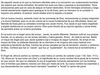 Se espantó Jacob al oír que su hermano ofendido salía a su encuentro con cuatrocientos hombres
(se supone que venían armados). No podía huir pues sus hijos y esposas lo acompañaban. Tomó
precauciones para que en caso de ataque no fueran destruidos. Envió mensajes amistosos y luego
mandó astutamente regalos para apaciguar la ira de Esaú, pero su hermano no le contestó ni
siquiera una palabra: al parecer Jacob estaba entre la espada y la pared.
Oró en buena manera, echando mano de las promesas de Dios, reconociendo su propia indignidad
y la divina fidelidad: pero no se dio cuenta de la causa fundamental de sus dificultades. Quiso ser
liberado de Esaú pero su verdadero enemigo era Jacob mismo. Fue Jacob el que había engañado
y erigido obstáculos en su propio camino. Dios quiso librarlo de su espíritu egoísta y carnal antes
de permitirle entrar en la tierra prometida.
En la lucha con el ángel cerca del arroyo, Jacob, se sentía diferente. Siempre cufió en sus propias
fuerzas, en su astucia y en las armas carnales y había ganado. Ahora, de nada le servían. Bastó
un toque del ángel para que Jacob quedara cojo e incapaz de seguir luchando. Se arrojó en los
brazos de Dios, no pidiendo liberación de su hermano ni de ninguna otra cosa material sino
pidiendo la bendición de Dios. Cambio las armas carnales por las de bendición, oración y confianza
en Dios. Confesó que fue un "Jacob", que fue un "suplantador". Su victoria fue el sometimiento a
Dios.
El Ángel de Jehová cambio su nombre y esto indica un cambio de carácter (Juan 1:42; Gen. 17:5 y
15). Ahora es "el que lucha con Dios" y el significado de su nuevo nombre da la pauta de la manera
en que venció. De aquí en adelante no era el engañador luchando astutamente con los hombres
sino el hombre que obtenía victorias con Dios por medio de la fe. Su nuevo nombre fue trasmitido a
sus descendientes los cuales fueron llamados "israelitas" e "Israel" la nación del pacto.
 