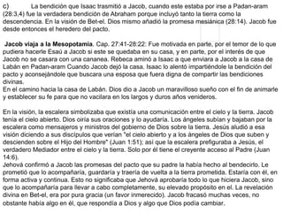 c) La bendición que Isaac trasmitió a Jacob, cuando este estaba por irse a Padan-aram
(28:3,4) fue la verdadera bendición de Abraham porque incluyó tanto la tierra como la
descendencia. En la visión de Bet-el. Dios mismo añadió la promesa mesiánica (28:14). Jacob fue
desde entonces el heredero del pacto.
Jacob viaja a la Mesopotamia. Cap. 27:41-28:22: Fue motivada en parte, por el temor de lo que
pudiera hacerle Esaú a Jacob si este se quedaba en su casa, y en parte, por el interés de que
Jacob no se casara con una cananea. Rebeca aminó a Isaac a que enviara a Jacob a la casa de
Labán en Padan-aram Cuando Jacob dejó la casa. Isaac lo alentó impartiéndole la bendición del
pacto y aconsejándole que buscara una esposa que fuera digna de compartir las bendiciones
divinas.
En el camino hacia la casa de Labán. Dios dio a Jacob un maravilloso sueño con el fin de animarle
y establecer su fe para que no vacilara en los largos y duros años venideros.
En la visión, la escalera simbolizaba que existía una comunicación entre el cielo y la tierra. Jacob
tenía el cielo abierto. Dios oiría sus oraciones y lo ayudaría. Los ángeles subían y bajaban por la
escalera como mensajeros y ministros del gobierno de Dios sobre la tierra. Jesús aludió a esa
visión diciendo a sus discípulos que verían "el cielo abierto y a los ángeles de Dios que suben y
descienden sobre el Hijo del Hombre" (Juan 1:51); así que la escalera prefiguraba a Jesús, el
verdadero Mediador entre el cielo y la tierra. Solo por él tiene el creyente acceso al Padre (Juan
14:6).
Jehová confirmó a Jacob las promesas del pacto que su padre la había hecho al bendecirlo. Le
prometió que lo acompañaría, guardaría y traería de vuelta a la tierra prometida. Estaría con él, en
forma activa y continua. Esto no significaba que Jehová aprobaría todo lo que hiciera Jacob, sino
que lo acompañaría para llevar a cabo completamente, su elevado propósito en el. La revelación
divina en Bet-el, era por pura gracia (un favor inmerecido). Jacob fracasó muchas veces, no
obstante había algo en él, que respondía a Dios y algo que Dios podía cambiar.
 