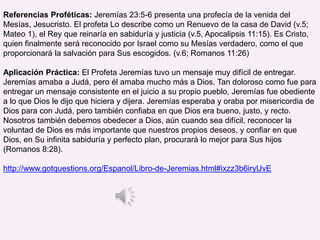 Referencias Proféticas: Jeremías 23:5-6 presenta una profecía de la venida del
Mesías, Jesucristo. El profeta Lo describe como un Renuevo de la casa de David (v.5;
Mateo 1), el Rey que reinaría en sabiduría y justicia (v.5, Apocalipsis 11:15). Es Cristo,
quien finalmente será reconocido por Israel como su Mesías verdadero, como el que
proporcionará la salvación para Sus escogidos. (v.6; Romanos 11:26)
Aplicación Práctica: El Profeta Jeremías tuvo un mensaje muy difícil de entregar.
Jeremías amaba a Judá, pero él amaba mucho más a Dios. Tan doloroso como fue para
entregar un mensaje consistente en el juicio a su propio pueblo, Jeremías fue obediente
a lo que Dios le dijo que hiciera y dijera. Jeremías esperaba y oraba por misericordia de
Dios para con Judá, pero también confiaba en que Dios era bueno, justo, y recto.
Nosotros también debemos obedecer a Dios, aún cuando sea difícil, reconocer la
voluntad de Dios es más importante que nuestros propios deseos, y confiar en que
Dios, en Su infinita sabiduría y perfecto plan, procurará lo mejor para Sus hijos
(Romanos 8:28).
http://www.gotquestions.org/Espanol/Libro-de-Jeremias.html#ixzz3b6iryUvE
 
