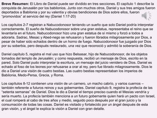 Breve Resumen: El Libro de Daniel puede ser dividido en tres secciones. El capítulo 1 describe la
conquista de Jerusalén por los babilonios. Junto con muchos otros, Daniel y sus tres amigos fueron
deportados a Babilonia y por su valentía y obvias bendiciones de Dios sobre ellos, fueron
“promovidos” al servicio del rey (Daniel 1:17-20)
Los capítulos 2-7 registran a Nabucodonosor teniendo un sueño que solo Daniel podría interpretar
correctamente. El sueño de Nabucodonosor sobre una gran estatua, representaba el reino que se
levantaría en el futuro. Nabucodonosor hizo una gran estatua de sí mismo y forzó a todos a
adorarla. Sadrac, Mesac y Abed-nego se rehusaron y fueron librados milagrosamente por Dios, a
pesar de haber sido echados dentro de un horno de fuego. Nabucodonosor fue juzgado por Dios
por su soberbia, pero después restaurado, una vez que reconoció y admitió la soberanía de Dios.
Daniel capítulo 5, registra el mal uso que hizo Belsasar, hijo de Nabucodonosor, de los objetos
tomados del templo de Jerusalén; y como respuesta, recibió un mensaje de Dios, escrito en la
pared. Solo Daniel pudo interpretar la escritura, un mensaje del juicio venidero de Dios. Daniel es
echado al foso de los leones por rehusarse a orar al rey, pero fue librado milagrosamente. Dios le
dio a Daniel una visión de cuatro bestias. Las cuatro bestias representaban los imperios de
Babilonia, Medo-Persa, Grecia, y Roma.
Los capítulos 8-12 contienen una visión de un carnero, un macho cabrío, y varios cuernos –
también referente a futuros reinos y sus gobernantes. Daniel capítulo 9, registra la profecía de las
“setenta semanas” de Daniel. Dios le dio a Daniel el tiempo preciso cuando el Mesías vendría y
sería muerto. La profecía también menciona a un futuro gobernante quien hará un pacto con Israel,
el cual romperá al cabo de tres años y medio, seguido poco después por el gran juicio y la
consumación de todas las cosas. Daniel es visitado y fortalecido por un ángel después de esta
gran visión, y el ángel le explica la visión a Daniel con gran detalle.
 