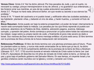Versos Clave: Amós 2:4 “Así ha dicho Jehová: Por tres pecados de Judá, y por el cuarto, no
revocaré su castigo; porque menospreciaron la ley de Jehová, y no guardaron sus ordenanzas, y
les hicieron errar sus mentiras, en pos de las cuales anduvieron sus padres.”
Amós 3:7, “Porque no hará nada Jehová el Señor, sin que revele su secreto a sus siervos los
profetas.”
Amós 9:14, “Y traeré del cautiverio a mi pueblo Israel, y edificarán ellos las ciudades asoladas, y
las habitarán; plantarán viñas, y beberán el vino de ellas, y harán huertos, y comerán el fruto de
ellos.”
Breve Resumen: Amós puede ver bajo la externa prosperidad y el poder de Israel; internamente la
nación está corrompida hasta la médula. Los pecados por los que Amós reprende al pueblo son
extensos: abandono de la Palabra de Dios, idolatría, adoración pagana, avaricia, liderazgo
corrupto, y opresión del pobre. Amós comienza a pronunciar un juicio sobre todas las naciones que
los rodean, luego sobre su propia nación de Judá, y finalmente el juicio más severo es dado a
Israel. Sus visiones de Dios revelan el mismo mensaje enfático: el juicio está cerca. El libro termina
con la promesa de Dios a Amós de la futura restauración del remanente.
Referencias Proféticas: El libro de Amós termina con una gloriosa promesa para el futuro. “Pues
los plantaré sobre su tierra, y nunca más serán arrancados de su tierra que yo les di, ha dicho
Jehová Dios tuyo” (9:15) El cumplimiento definitivo de la promesa de la tierra de Dios a Abraham
(Génesis 12:7; 15:7; 17:8) ocurrirá durante el reinado milenial de Cristo sobre la tierra (ver Joel
2:26,27). Apocalipsis 20 describe los mil años de reinado de Cristo sobre la tierra, un tiempo de
paz y gozo bajo el perfecto gobierno del Salvador Mismo. En ese tiempo, el creyente Israel y los
gentiles cristianos serán reunidos con la Iglesia y vivirán y reinarán con Cristo.
http://www.gotquestions.org/Espanol/Libro-de-Amos.html#ixzz3b7O1GcBG
 