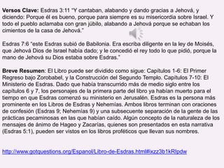 Versos Clave: Esdras 3:11 “Y cantaban, alabando y dando gracias a Jehová, y
diciendo: Porque él es bueno, porque para siempre es su misericordia sobre Israel. Y
todo el pueblo aclamaba con gran júbilo, alabando a Jehová porque se echaban los
cimientos de la casa de Jehová.”
Esdras 7:6 “este Esdras subió de Babilonia. Era escriba diligente en la ley de Moisés,
que Jehová Dios de Israel había dado; y le concedió el rey todo lo que pidió, porque la
mano de Jehová su Dios estaba sobre Esdras.”
Breve Resumen: El Libro puede ser dividido como sigue: Capítulos 1-6: El Primer
Regreso bajo Zorobabel, y la Construcción del Segundo Templo. Capítulos 7-10: El
Ministerio de Esdras. Dado que había transcurrido más de medio siglo entre los
capítulos 6 y 7, los personajes de la primera parte del libro ya habían muerto para el
tiempo en que Esdras comenzó su ministerio en Jerusalén. Esdras es la persona más
prominente en los Libros de Esdras y Nehemías. Ambos libros terminan con oraciones
de confesión (Esdras 9; Nehemías 9) y una subsecuente separación de la gente de las
prácticas pecaminosas en las que habían caído. Algún concepto de la naturaleza de los
mensajes de ánimo de Hageo y Zacarías, quienes son presentados en esta narrativa
(Esdras 5:1), pueden ser vistos en los libros proféticos que llevan sus nombres.
http://www.gotquestions.org/Espanol/Libro-de-Esdras.html#ixzz3b1kRIpdw
 