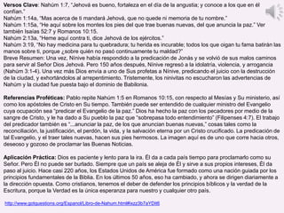 Versos Clave: Nahúm 1:7, “Jehová es bueno, fortaleza en el día de la angustia; y conoce a los que en él
confían.”
Nahúm 1:14a, “Mas acerca de ti mandará Jehová, que no quede ni memoria de tu nombre.”
Nahúm 1:15a, “He aquí sobre los montes los pies del que trae buenas nuevas, del que anuncia la paz.” Ver
también Isaías 52:7 y Romanos 10:15.
Nahúm 2:13a, “Heme aquí contra ti, dice Jehová de los ejércitos.”
Nahúm 3:19, “No hay medicina para tu quebradura; tu herida es incurable; todos los que oigan tu fama batirán las
manos sobre ti, porque ¿sobre quién no pasó continuamente tu maldad?”
Breve Resumen: Una vez, Nínive había respondido a la predicación de Jonás y se volvió de sus malos caminos
para servir al Señor Dios Jehová. Pero 150 años después, Nínive regresó a la idolatría, violencia, y arrogancia
(Nahúm 3:1-4). Una vez más Dios envía a uno de Sus profetas a Nínive, predicando el juicio con la destrucción
de la ciudad, y exhortándolos al arrepentimiento. Tristemente, los ninivitas no escucharon las advertencias de
Nahúm y la ciudad fue puesta bajo el dominio de Babilonia.
Referencias Proféticas: Pablo repite Nahúm 1:5 en Romanos 10:15, con respecto al Mesías y Su ministerio, así
como los apóstoles de Cristo en Su tiempo. También puede ser entendido de cualquier ministro del Evangelio
cuya ocupación sea “predicar el Evangelio de la paz.” Dios ha hecho la paz con los pecadores por medio de la
sangre de Cristo, y le ha dado a Su pueblo la paz que “sobrepasa todo entendimiento” (Filipenses 4:7). El trabajo
del predicador también es “...anunciar la paz, de los que anuncian buenas nuevas,” cosas tales como la
reconciliación, la justificación, el perdón, la vida, y la salvación eterna por un Cristo crucificado. La predicación de
tal Evangelio, y el traer tales nuevas, hacen sus pies hermosos. La imagen aquí es de uno que corre hacia otros,
deseoso y gozoso de proclamar las Buenas Noticias.
Aplicación Práctica: Dios es paciente y lento para la ira. Él da a cada país tiempo para proclamarlo como su
Señor. Pero Él no puede ser burlado. Siempre que un país se aleja de Él y sirve a sus propios intereses, Él da
paso al juicio. Hace casi 220 años, los Estados Unidos de América fue formado como una nación guiada por los
principios fundamentales de la Biblia. En los últimos 50 años, eso ha cambiado, y ahora se dirigen diariamente a
la dirección opuesta. Como cristianos, tenemos el deber de defender los principios bíblicos y la verdad de la
Escritura, porque la Verdad es la única esperanza para nuestro y cualquier otro país.
http://www.gotquestions.org/Espanol/Libro-de-Nahum.html#ixzz3b7aYDit6
 