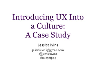 Introducing UX Into
a Culture:
A Case Study
Jessica Ivins
jessicaivins@gmail.com
@jessicaivins
#uxcampdc

 