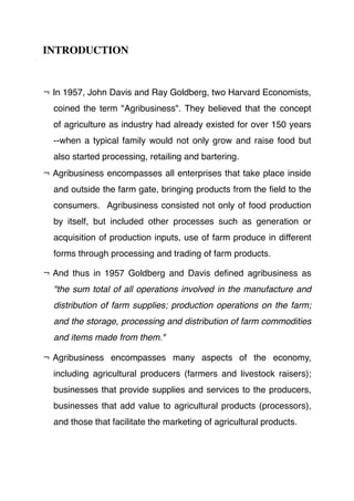 INTRODUCTION
¬ In 1957, John Davis and Ray Goldberg, two Harvard Economists,
coined the term "Agribusiness". They believed that the concept
of agriculture as industry had already existed for over 150 years
--when a typical family would not only grow and raise food but
also started processing, retailing and bartering.
¬ Agribusiness encompasses all enterprises that take place inside
and outside the farm gate, bringing products from the ﬁeld to the
consumers. Agribusiness consisted not only of food production
by itself, but included other processes such as generation or
acquisition of production inputs, use of farm produce in different
forms through processing and trading of farm products.
¬ And thus in 1957 Goldberg and Davis deﬁned agribusiness as
"the sum total of all operations involved in the manufacture and
distribution of farm supplies; production operations on the farm;
and the storage, processing and distribution of farm commodities
and items made from them."
¬ Agribusiness encompasses many aspects of the economy,
including agricultural producers (farmers and livestock raisers);
businesses that provide supplies and services to the producers,
businesses that add value to agricultural products (processors),
and those that facilitate the marketing of agricultural products.
 