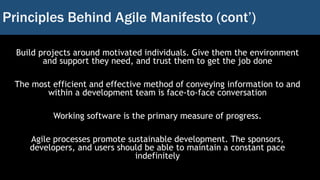 Principles Behind Agile Manifesto (cont’)
Build projects around motivated individuals. Give them the environment
and support they need, and trust them to get the job done
The most efficient and effective method of conveying information to and
within a development team is face-to-face conversation
Working software is the primary measure of progress.
Agile processes promote sustainable development. The sponsors,
developers, and users should be able to maintain a constant pace
indefinitely
 