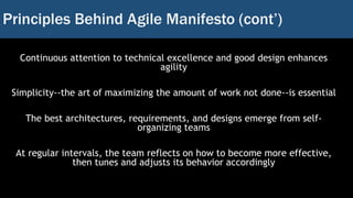 Principles Behind Agile Manifesto (cont’)
Continuous attention to technical excellence and good design enhances
agility
Simplicity--the art of maximizing the amount of work not done--is essential
The best architectures, requirements, and designs emerge from self-
organizing teams
At regular intervals, the team reflects on how to become more effective,
then tunes and adjusts its behavior accordingly
 