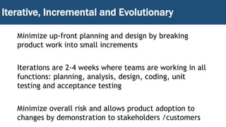 Iterative, Incremental and Evolutionary
Minimize up-front planning and design by breaking
product work into small increments
Iterations are 2-4 weeks where teams are working in all
functions: planning, analysis, design, coding, unit
testing and acceptance testing
Minimize overall risk and allows product adoption to
changes by demonstration to stakeholders /customers
 