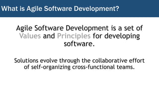 What is Agile Software Development?
Agile Software Development is a set of
Values and Principles for developing
software.
Solutions evolve through the collaborative effort
of self-organizing cross-functional teams.
 