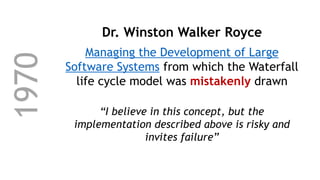 1970 Dr. Winston Walker Royce
Managing the Development of Large
Software Systems from which the Waterfall
life cycle model was mistakenly drawn
“I believe in this concept, but the
implementation described above is risky and
invites failure”
 