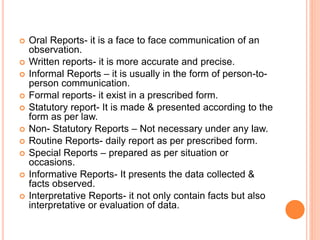  Oral Reports- it is a face to face communication of an
observation.
 Written reports- it is more accurate and precise.
 Informal Reports – it is usually in the form of person-to-
person communication.
 Formal reports- it exist in a prescribed form.
 Statutory report- It is made & presented according to the
form as per law.
 Non- Statutory Reports – Not necessary under any law.
 Routine Reports- daily report as per prescribed form.
 Special Reports – prepared as per situation or
occasions.
 Informative Reports- It presents the data collected &
facts observed.
 Interpretative Reports- it not only contain facts but also
interpretative or evaluation of data.
 