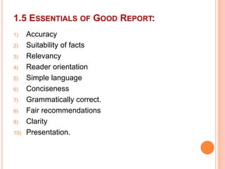 1.5 ESSENTIALS OF GOOD REPORT:
1) Accuracy
2) Suitability of facts
3) Relevancy
4) Reader orientation
5) Simple language
6) Conciseness
7) Grammatically correct.
8) Fair recommendations
9) Clarity
10) Presentation.
 