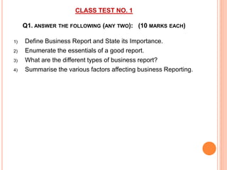CLASS TEST NO. 1
Q1. ANSWER THE FOLLOWING (ANY TWO): (10 MARKS EACH)
1) Define Business Report and State its Importance.
2) Enumerate the essentials of a good report.
3) What are the different types of business report?
4) Summarise the various factors affecting business Reporting.
 
