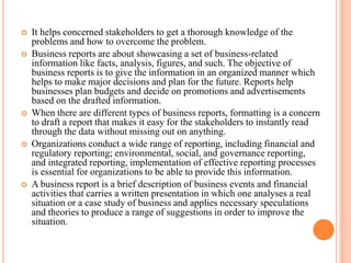  It helps concerned stakeholders to get a thorough knowledge of the
problems and how to overcome the problem.
 Business reports are about showcasing a set of business-related
information like facts, analysis, figures, and such. The objective of
business reports is to give the information in an organized manner which
helps to make major decisions and plan for the future. Reports help
businesses plan budgets and decide on promotions and advertisements
based on the drafted information.
 When there are different types of business reports, formatting is a concern
to draft a report that makes it easy for the stakeholders to instantly read
through the data without missing out on anything.
 Organizations conduct a wide range of reporting, including financial and
regulatory reporting; environmental, social, and governance reporting,
and integrated reporting, implementation of effective reporting processes
is essential for organizations to be able to provide this information.
 A business report is a brief description of business events and financial
activities that carries a written presentation in which one analyses a real
situation or a case study of business and applies necessary speculations
and theories to produce a range of suggestions in order to improve the
situation.
 