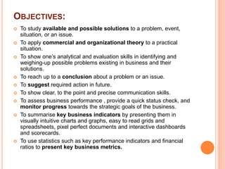 OBJECTIVES:
 To study available and possible solutions to a problem, event,
situation, or an issue.
 To apply commercial and organizational theory to a practical
situation.
 To show one’s analytical and evaluation skills in identifying and
weighing-up possible problems existing in business and their
solutions.
 To reach up to a conclusion about a problem or an issue.
 To suggest required action in future.
 To show clear, to the point and precise communication skills.
 To assess business performance , provide a quick status check, and
monitor progress towards the strategic goals of the business.
 To summarise key business indicators by presenting them in
visually intuitive charts and graphs, easy to read grids and
spreadsheets, pixel perfect documents and interactive dashboards
and scorecards.
 To use statistics such as key performance indicators and financial
ratios to present key business metrics.
 