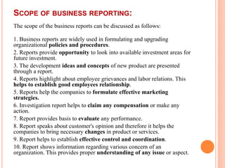 SCOPE OF BUSINESS REPORTING:
The scope of the business reports can be discussed as follows:
1. Business reports are widely used in formulating and upgrading
organizational policies and procedures.
2. Reports provide opportunity to look into available investment areas for
future investment.
3. The development ideas and concepts of new product are presented
through a report.
4. Reports highlight about employee grievances and labor relations. This
helps to establish good employees relationship.
5. Reports help the companies to formulate effective marketing
strategies.
6. Investigation report helps to claim any compensation or make any
action.
7. Report provides basis to evaluate any performance.
8. Report speaks about customer's opinion and therefore it helps the
companies to bring necessary changes in product or services.
9. Report helps to establish effective control and coordination.
10. Report shows information regarding various concern of an
organization. This provides proper understanding of any issue or aspect.
 