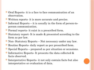  Oral Reports- it is a face to face communication of an
observation.
 Written reports- it is more accurate and precise.
 Informal Reports – it is usually in the form of person-to-
person communication.
 Formal reports- it exist in a prescribed form.
 Statutory report- It is made & presented according to the
form as per law.
 Non- Statutory Reports – Not necessary under any law.
 Routine Reports- daily report as per prescribed form.
 Special Reports – prepared as per situation or occasions.
 Informative Reports- It presents the data collected &
facts observed.
 Interpretative Reports- it not only contain facts but also
interpretative or evaluation of data.
 