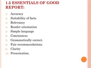 1.5 ESSENTIALS OF GOOD
REPORT:
1) Accuracy
2) Suitability of facts
3) Relevancy
4) Reader orientation
5) Simple language
6) Conciseness
7) Grammatically correct.
8) Fair recommendations
9) Clarity
10) Presentation.
 