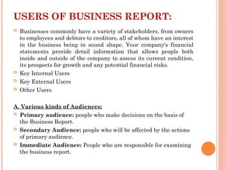 USERS OF BUSINESS REPORT:
 Businesses commonly have a variety of stakeholders, from owners
to employees and debtors to creditors, all of whom have an interest
in the business being in sound shape. Your company's financial
statements provide detail information that allows people both
inside and outside of the company to assess its current condition,
its prospects for growth and any potential financial risks.
 Key Internal Users
 Key External Users
 Other Users
A. Various kinds of Audiences:
 Primary audience: people who make decisions on the basis of
the Business Report.
 Secondary Audience: people who will be affected by the actions
of primary audience.
 Immediate Audience: People who are responsible for examining
the business report.
 