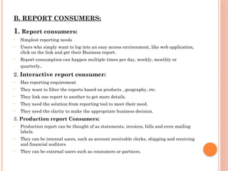 B. REPORT CONSUMERS:
1. Report consumers:
• Simplest reporting needs
• Users who simply want to log into an easy access environment, like web application,
click on the link and get their Business report.
• Report consumption can happen multiple times per day, weekly, monthly or
quarterly.
2. Interactive report consumer:
• Has reporting requirement
• They want to filter the reports based on products , geography, etc.
• They link one report to another to get more details.
• They need the solution from reporting tool to meet their need.
• They need the clarity to make the appropriate business decision.
3. Production report Consumers:
• Production report can be thought of as statements, invoices, bills and even mailing
labels.
• They can be internal users, such as account receivable clerks, shipping and receiving
and financial auditors
• They can be external users such as consumers or partners.
 