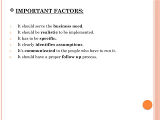  IMPORTANT FACTORS:
1. It should serve the business need.
2. It should be realistic to be implemented.
3. It has to be specific.
4. It clearly identifies assumptions.
5. It’s communicated to the people who have to run it.
6. It should have a proper follow up process.
 