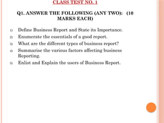 CLASS TEST NO. 1
Q1. ANSWER THE FOLLOWING (ANY TWO): (10
MARKS EACH)
1) Define Business Report and State its Importance.
2) Enumerate the essentials of a good report.
3) What are the different types of business report?
4) Summarise the various factors affecting business
Reporting.
5) Enlist and Explain the users of Business Report.
 