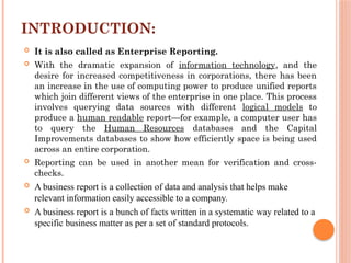 INTRODUCTION:
 It is also called as Enterprise Reporting.
 With the dramatic expansion of information technology, and the
desire for increased competitiveness in corporations, there has been
an increase in the use of computing power to produce unified reports
which join different views of the enterprise in one place. This process
involves querying data sources with different logical models to
produce a human readable report—for example, a computer user has
to query the Human Resources databases and the Capital
Improvements databases to show how efficiently space is being used
across an entire corporation.
 Reporting can be used in another mean for verification and cross-
checks.
 A business report is a collection of data and analysis that helps make
relevant information easily accessible to a company.
 A business report is a bunch of facts written in a systematic way related to a
specific business matter as per a set of standard protocols.
 