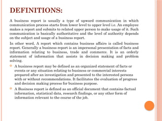 DEFINITIONS:
A business report is usually a type of upward communication in which
communication process starts from lower level to upper level i.e. An employee
makes a report and submits to related upper person to make usage of it. Such
communication is basically authoritative and the level of authority depends
on the subject and usage of a business report.
In other word, A report which contains business affairs is called business
report. Generally a business report is an impersonal presentation of facts and
information relating to business, trade and commerce. It is an orderly
statement of information that assists in decision making and problem
solving.
 A business report may be defined as an organized statement of facts or
events or any situation relating to business or commercial interests
prepared after an investigation and presented to the interested persons
with or without recommendations. It facilitates the evaluation of progress
and decision making process for business purpose.
 A Business report is defined as an official document that contains factual
information, statistical data, research findings, or any other form of
information relevant to the course of the job.
 