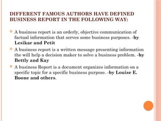 DIFFERENT FAMOUS AUTHORS HAVE DEFINED
BUSINESS REPORT IN THE FOLLOWING WAY:
 A business report is an orderly, objective communication of
factual information that serves some business purposes. -by
Lesikar and Petit
 A business report is a written message presenting information
the will help a decision maker to solve a business problem. -by
Bettly and Kay
 A business Report is a document organizes information on a
specific topic for a specific business purpose. -by Louise E.
Boone and others.
 