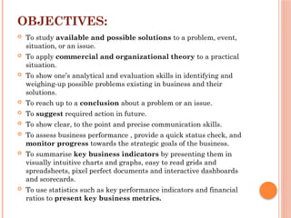 OBJECTIVES:
 To study available and possible solutions to a problem, event,
situation, or an issue.
 To apply commercial and organizational theory to a practical
situation.
 To show one’s analytical and evaluation skills in identifying and
weighing-up possible problems existing in business and their
solutions.
 To reach up to a conclusion about a problem or an issue.
 To suggest required action in future.
 To show clear, to the point and precise communication skills.
 To assess business performance , provide a quick status check, and
monitor progress towards the strategic goals of the business.
 To summarise key business indicators by presenting them in
visually intuitive charts and graphs, easy to read grids and
spreadsheets, pixel perfect documents and interactive dashboards
and scorecards.
 To use statistics such as key performance indicators and financial
ratios to present key business metrics.
 